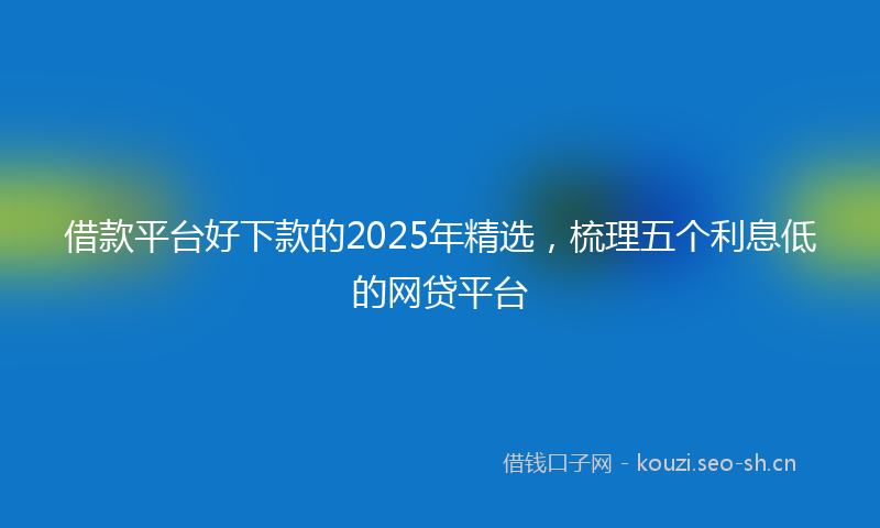 借款平台好下款的2025年精选，梳理五个利息低的网贷平台
