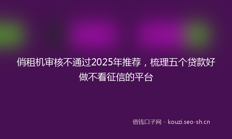 俏租机审核不通过2025年推荐，梳理五个贷款好做不看征信的平台