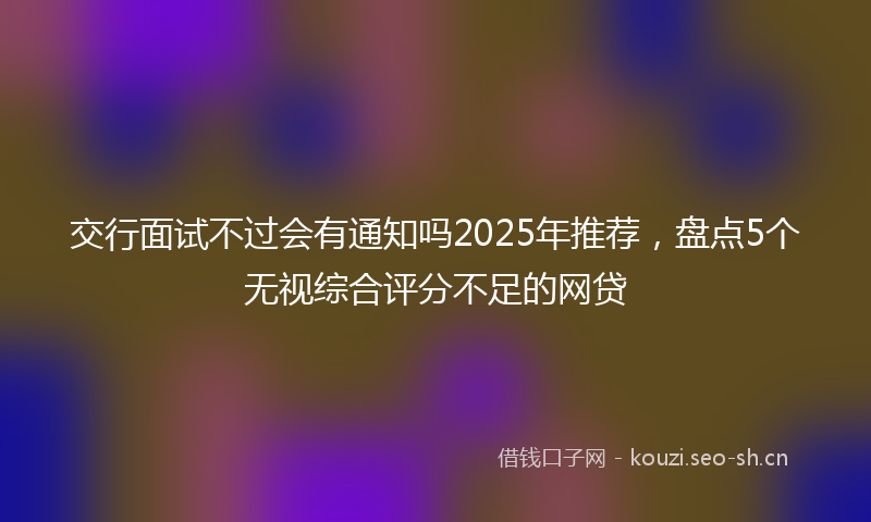 交行面试不过会有通知吗2025年推荐，盘点5个无视综合评分不足的网贷