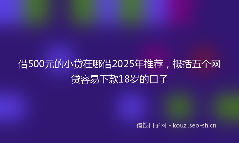 借500元的小贷在哪借2025年推荐，概括五个网贷容易下款18岁的口子