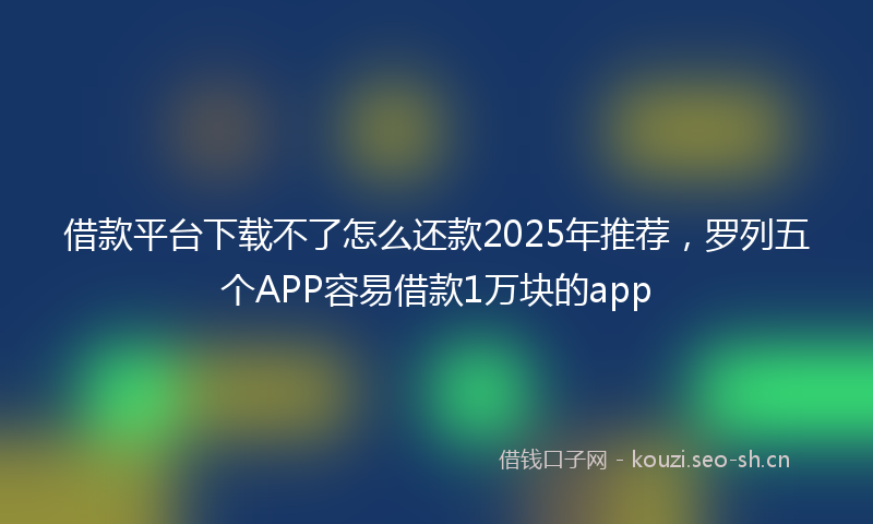 借款平台下载不了怎么还款2025年推荐，罗列五个APP容易借款1万块的app