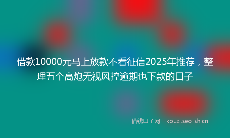 借款10000元马上放款不看征信2025年推荐，整理五个高炮无视风控逾期也下款的口子