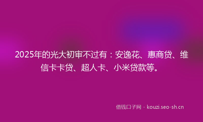 2025年的光大初审不过有：安逸花、惠商贷、维信卡卡贷、超人卡、小米贷款等。