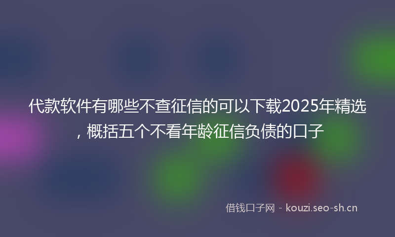 代款软件有哪些不查征信的可以下载2025年精选,概括五个不看年龄征信负债的口子