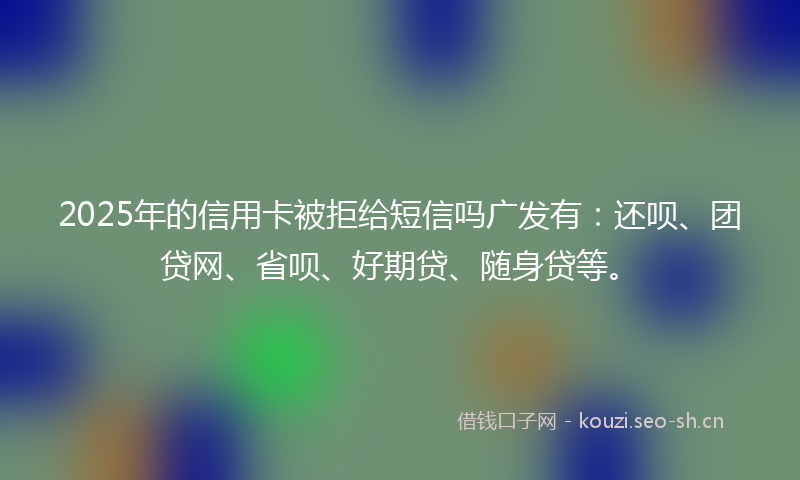 2025年的信用卡被拒给短信吗广发有：还呗、团贷网、省呗、好期贷、随身贷等。