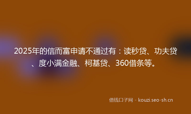 2025年的信而富申请不通过有：读秒贷、功夫贷、度小满金融、柯基贷、360借条等。