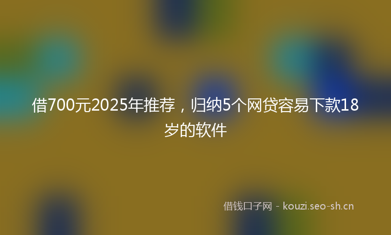 借700元2025年推荐，归纳5个网贷容易下款18岁的软件