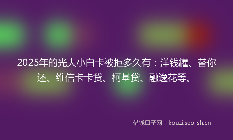 2025年的光大小白卡被拒多久有：洋钱罐、替你还、维信卡卡贷、柯基贷、融逸花等。