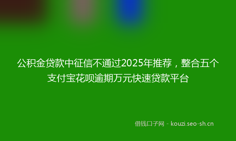 公积金贷款中征信不通过2025年推荐，整合五个支付宝花呗逾期万元快速贷款平台