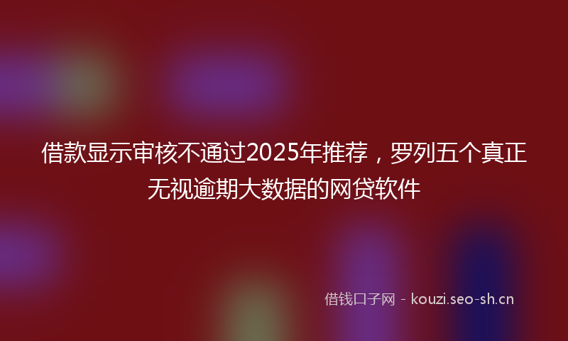 借款显示审核不通过2025年推荐，罗列五个真正无视逾期大数据的网贷软件