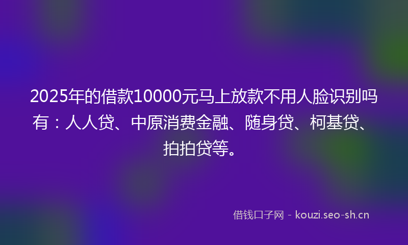 2025年的借款10000元马上放款不用人脸识别吗有：人人贷、中原消费金融、随身贷、柯基贷、拍拍贷等。