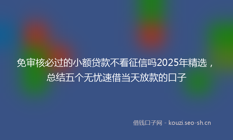 免审核必过的小额贷款不看征信吗2025年精选,总结五个无忧速借当天放款的口子