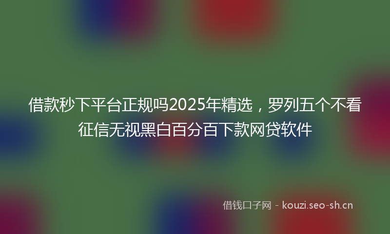借款秒下平台正规吗2025年精选，罗列五个不看征信无视黑白百分百下款网贷软件