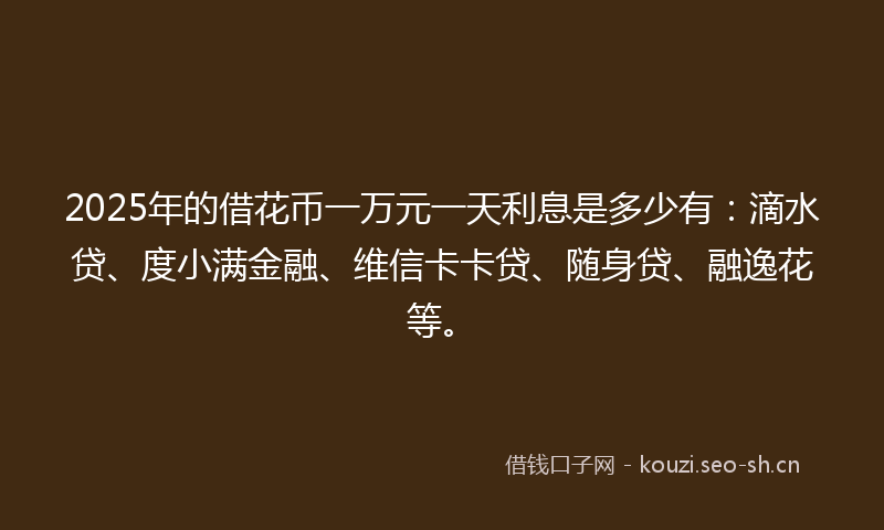 2025年的借花币一万元一天利息是多少有：滴水贷、度小满金融、维信卡卡贷、随身贷、融逸花等。