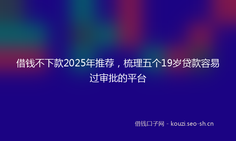 借钱不下款2025年推荐，梳理五个19岁贷款容易过审批的平台