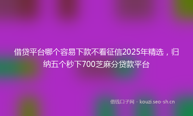借贷平台哪个容易下款不看征信2025年精选，归纳五个秒下700芝麻分贷款平台
