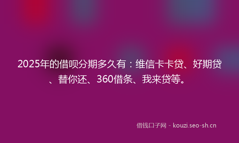2025年的借呗分期多久有：维信卡卡贷、好期贷、替你还、360借条、我来贷等。