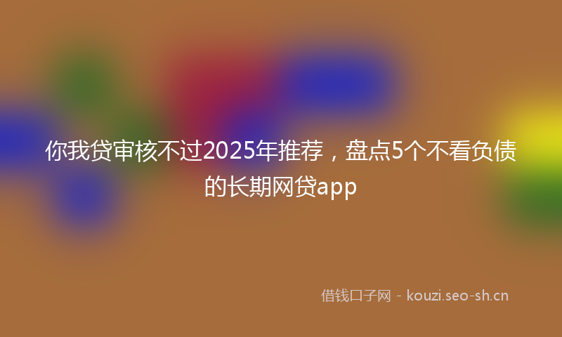 你我贷审核不过2025年推荐，盘点5个不看负债的长期网贷app