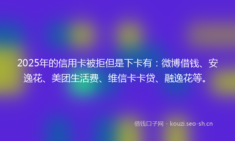 2025年的信用卡被拒但是下卡有：微博借钱、安逸花、美团生活费、维信卡卡贷、融逸花等。