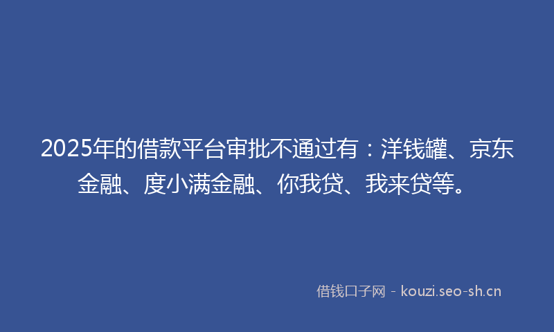 2025年的借款平台审批不通过有:洋钱罐、京东金融、度小满金融、你我贷、我来贷等。
