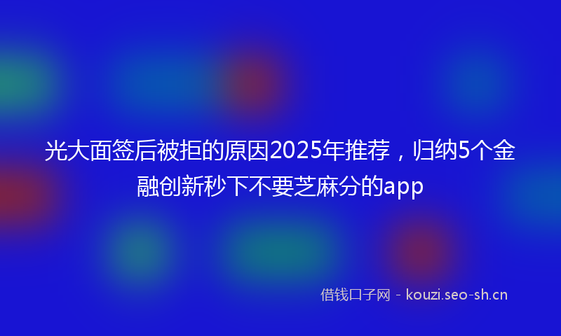 光大面签后被拒的原因2025年推荐，归纳5个金融创新秒下不要芝麻分的app