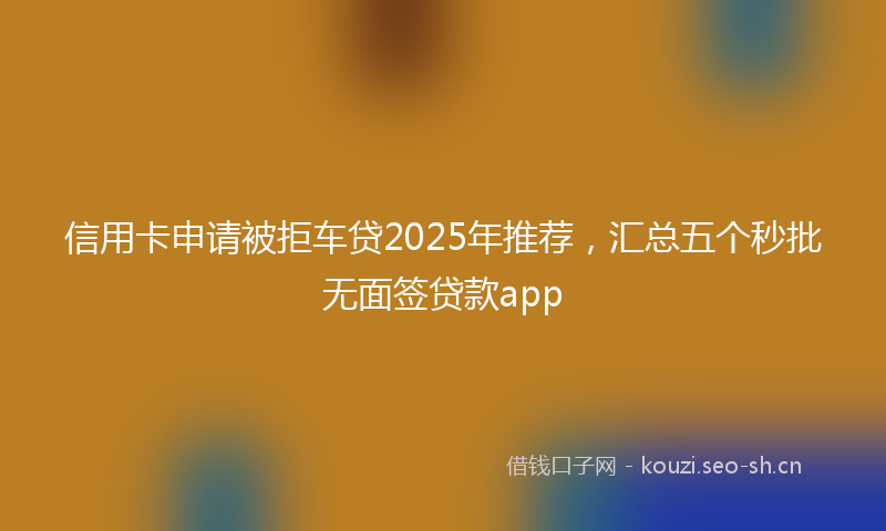 信用卡申请被拒车贷2025年推荐，汇总五个秒批无面签贷款app