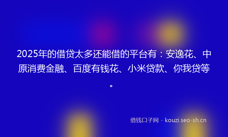 2025年的借贷太多还能借的平台有：安逸花、中原消费金融、百度有钱花、小米贷款、你我贷等。