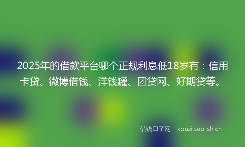 2025年的借款平台哪个正规利息低18岁有：信用卡贷、微博借钱、洋钱罐、团贷网、好期贷等。