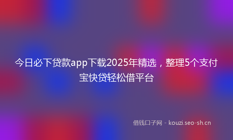 今日必下贷款app下载2025年精选，整理5个支付宝快贷轻松借平台
