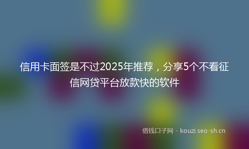 信用卡面签是不过2025年推荐，分享5个不看征信网贷平台放款快的软件