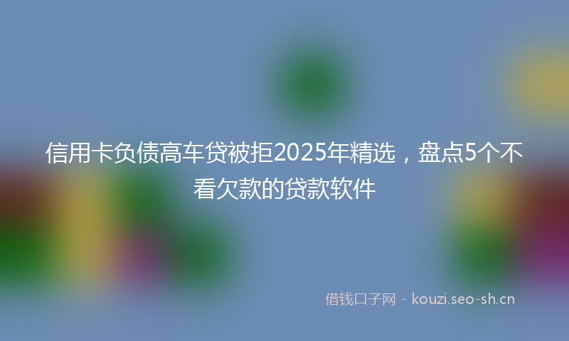 信用卡负债高车贷被拒2025年精选，盘点5个不看欠款的贷款软件