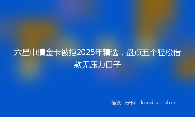 六星申请金卡被拒2025年精选，盘点五个轻松借款无压力口子