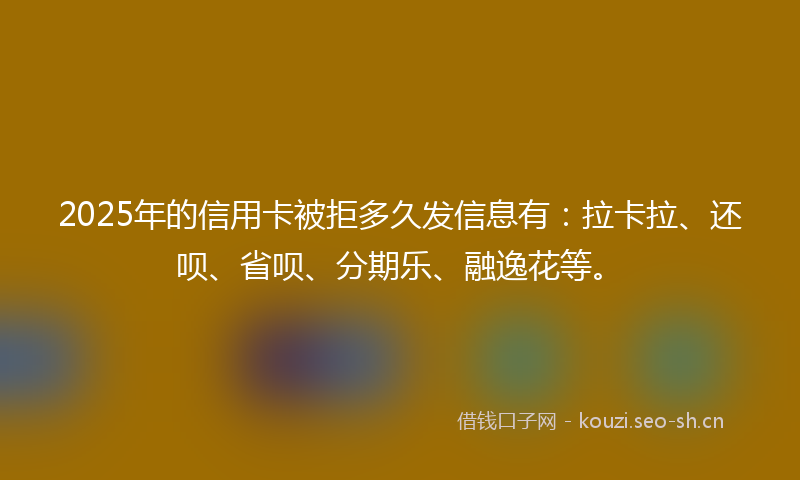 2025年的信用卡被拒多久发信息有：拉卡拉、还呗、省呗、分期乐、融逸花等。