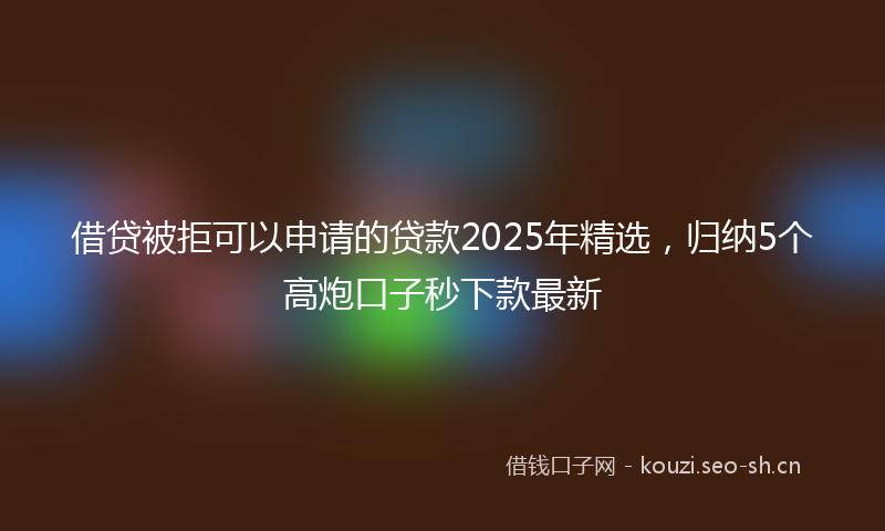 借贷被拒可以申请的贷款2025年精选，归纳5个高炮口子秒下款最新
