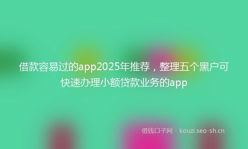 借款容易过的app2025年推荐，整理五个黑户可快速办理小额贷款业务的app