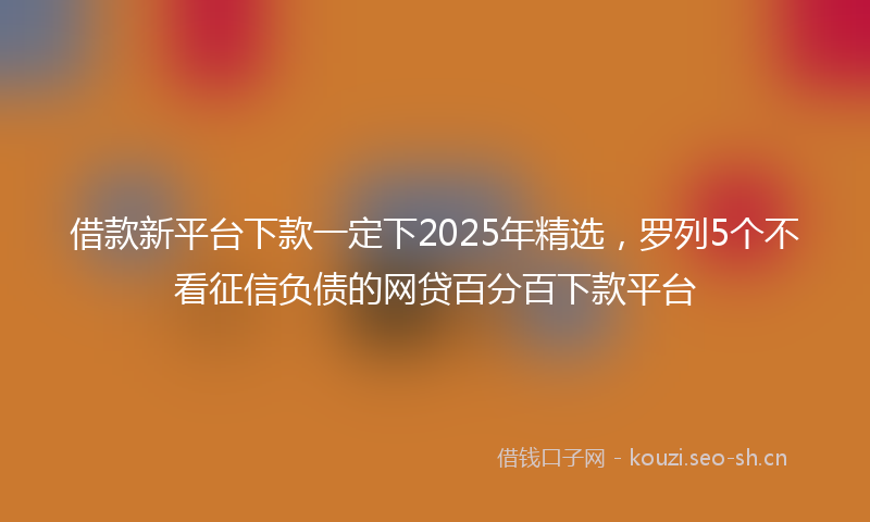 借款新平台下款一定下2025年精选，罗列5个不看征信负债的网贷百分百下款平台