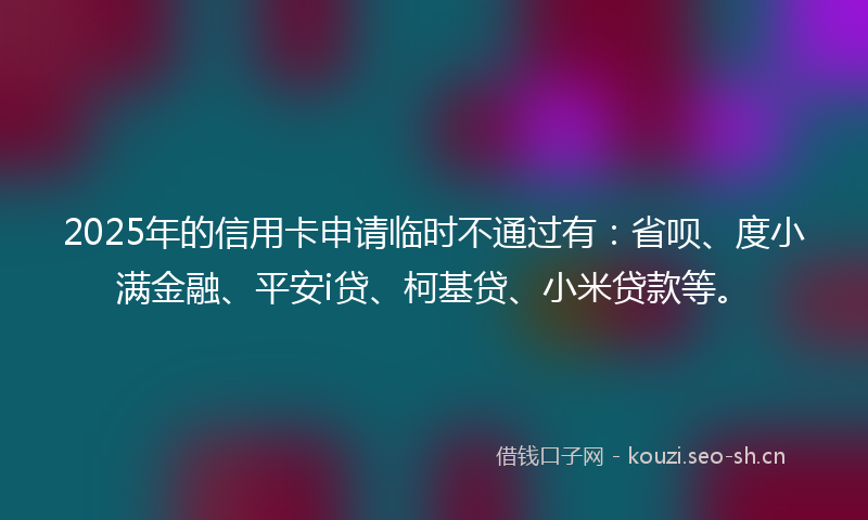 2025年的信用卡申请临时不通过有：省呗、度小满金融、平安i贷、柯基贷、小米贷款等。