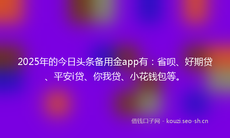 2025年的今日头条备用金app有：省呗、好期贷、平安i贷、你我贷、小花钱包等。