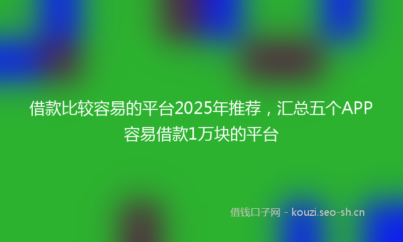 借款比较容易的平台2025年推荐，汇总五个APP容易借款1万块的平台