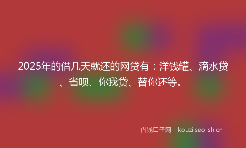 2025年的借几天就还的网贷有：洋钱罐、滴水贷、省呗、你我贷、替你还等。