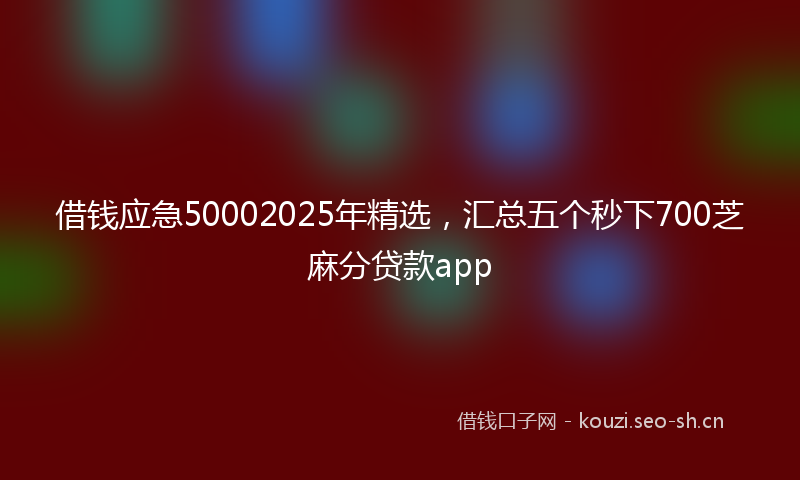借钱应急50002025年精选，汇总五个秒下700芝麻分贷款app