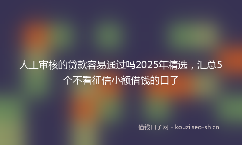 人工审核的贷款容易通过吗2025年精选，汇总5个不看征信小额借钱的口子
