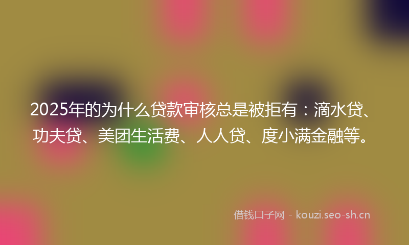 2025年的为什么贷款审核总是被拒有：滴水贷、功夫贷、美团生活费、人人贷、度小满金融等。