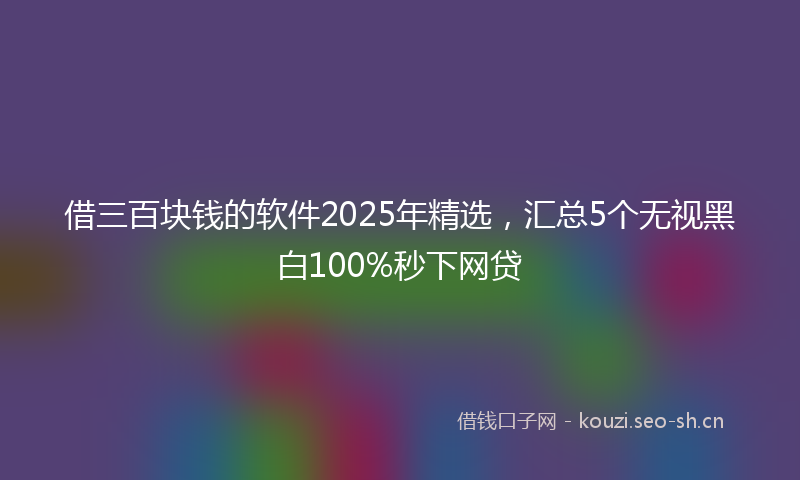 借三百块钱的软件2025年精选，汇总5个无视黑白100%秒下网贷