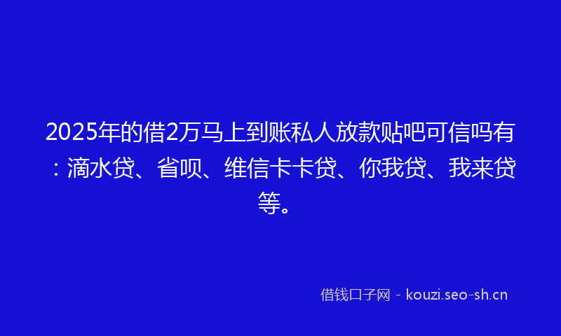2025年的借2万马上到账私人放款贴吧可信吗有：滴水贷、省呗、维信卡卡贷、你我贷、我来贷等。