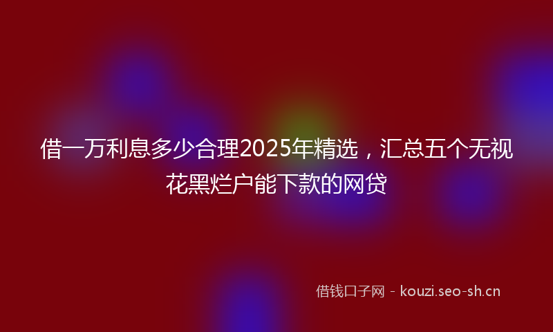借一万利息多少合理2025年精选，汇总五个无视花黑烂户能下款的网贷