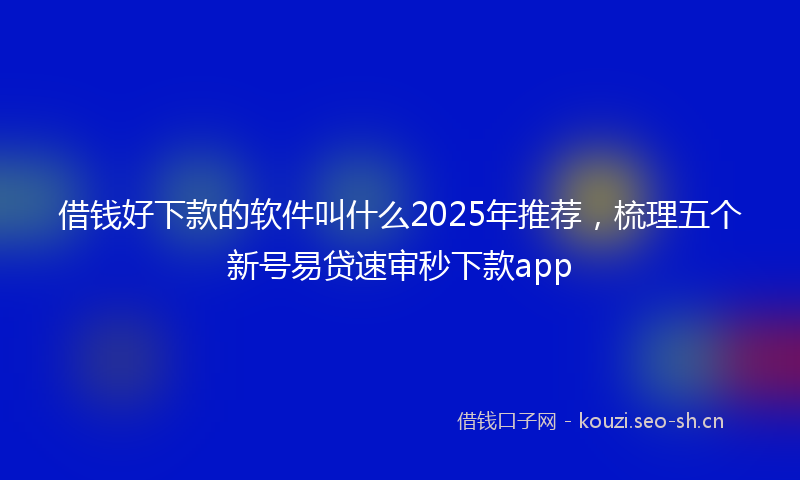 借钱好下款的软件叫什么2025年推荐，梳理五个新号易贷速审秒下款app