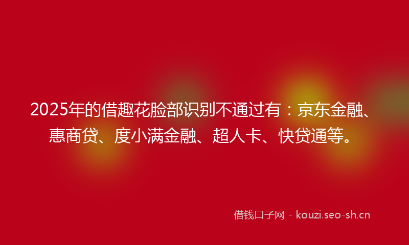 2025年的借趣花脸部识别不通过有：京东金融、惠商贷、度小满金融、超人卡、快贷通等。