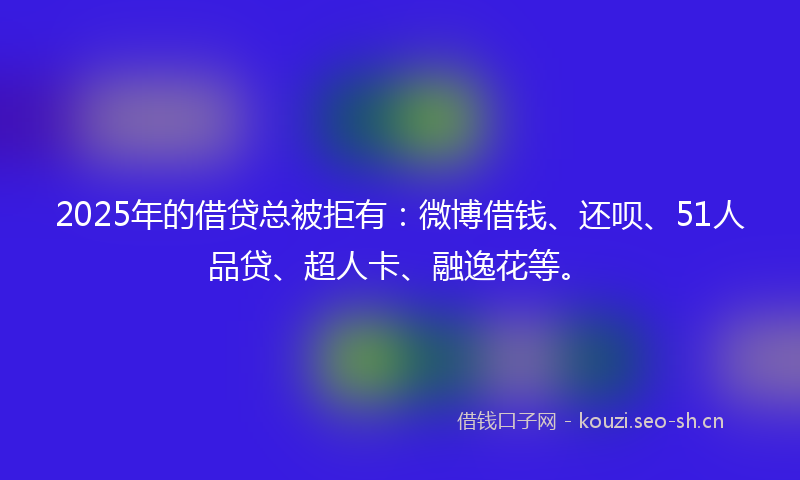 2025年的借贷总被拒有：微博借钱、还呗、51人品贷、超人卡、融逸花等。