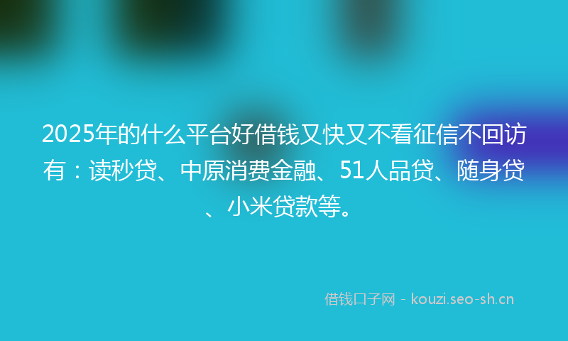 2025年的什么平台好借钱又快又不看征信不回访有：读秒贷、中原消费金融、51人品贷、随身贷、小米贷款等。